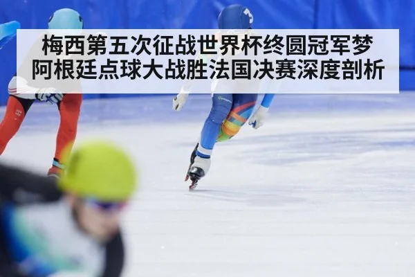 梅西第五次征战世界杯终圆冠军梦 阿根廷点球大战胜法国决赛深度剖析