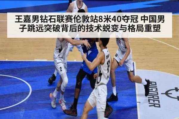 王嘉男钻石联赛伦敦站8米40夺冠 中国男子跳远突破背后的技术蜕变与格局重塑