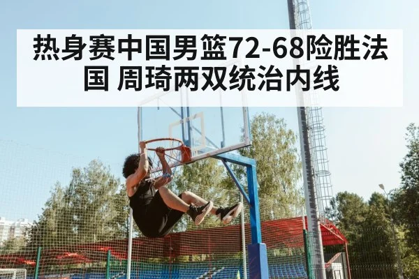 热身赛中国男篮72-68险胜法国 周琦两双统治内线